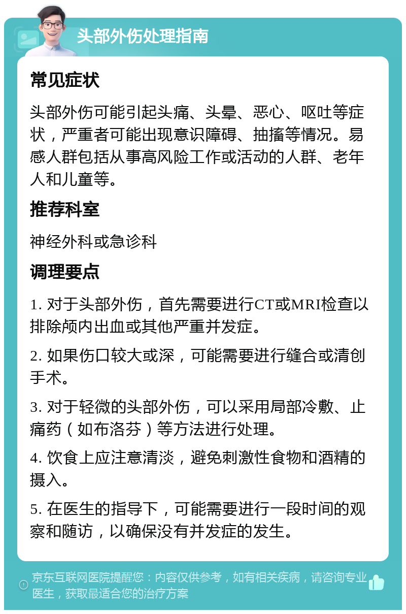 头部外伤处理指南 常见症状 头部外伤可能引起头痛、头晕、恶心、呕吐等症状，严重者可能出现意识障碍、抽搐等情况。易感人群包括从事高风险工作或活动的人群、老年人和儿童等。 推荐科室 神经外科或急诊科 调理要点 1. 对于头部外伤，首先需要进行CT或MRI检查以排除颅内出血或其他严重并发症。 2. 如果伤口较大或深，可能需要进行缝合或清创手术。 3. 对于轻微的头部外伤，可以采用局部冷敷、止痛药（如布洛芬）等方法进行处理。 4. 饮食上应注意清淡，避免刺激性食物和酒精的摄入。 5. 在医生的指导下，可能需要进行一段时间的观察和随访，以确保没有并发症的发生。