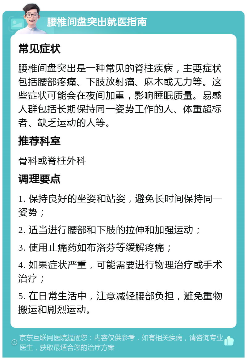 腰椎间盘突出就医指南 常见症状 腰椎间盘突出是一种常见的脊柱疾病，主要症状包括腰部疼痛、下肢放射痛、麻木或无力等。这些症状可能会在夜间加重，影响睡眠质量。易感人群包括长期保持同一姿势工作的人、体重超标者、缺乏运动的人等。 推荐科室 骨科或脊柱外科 调理要点 1. 保持良好的坐姿和站姿，避免长时间保持同一姿势； 2. 适当进行腰部和下肢的拉伸和加强运动； 3. 使用止痛药如布洛芬等缓解疼痛； 4. 如果症状严重，可能需要进行物理治疗或手术治疗； 5. 在日常生活中，注意减轻腰部负担，避免重物搬运和剧烈运动。