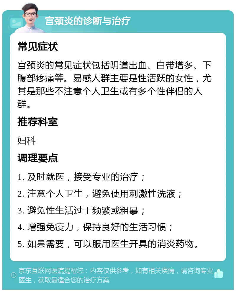 宫颈炎的诊断与治疗 常见症状 宫颈炎的常见症状包括阴道出血、白带增多、下腹部疼痛等。易感人群主要是性活跃的女性，尤其是那些不注意个人卫生或有多个性伴侣的人群。 推荐科室 妇科 调理要点 1. 及时就医，接受专业的治疗； 2. 注意个人卫生，避免使用刺激性洗液； 3. 避免性生活过于频繁或粗暴； 4. 增强免疫力，保持良好的生活习惯； 5. 如果需要，可以服用医生开具的消炎药物。