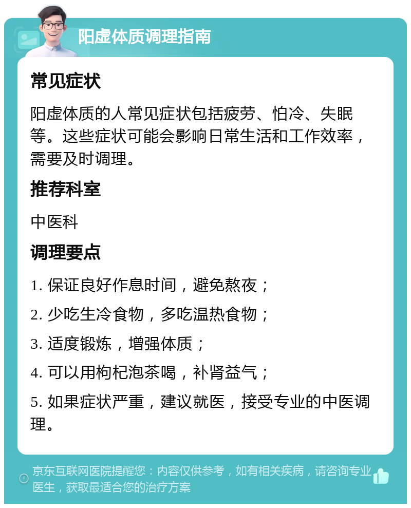 阳虚体质调理指南 常见症状 阳虚体质的人常见症状包括疲劳、怕冷、失眠等。这些症状可能会影响日常生活和工作效率，需要及时调理。 推荐科室 中医科 调理要点 1. 保证良好作息时间，避免熬夜； 2. 少吃生冷食物，多吃温热食物； 3. 适度锻炼，增强体质； 4. 可以用枸杞泡茶喝，补肾益气； 5. 如果症状严重，建议就医，接受专业的中医调理。