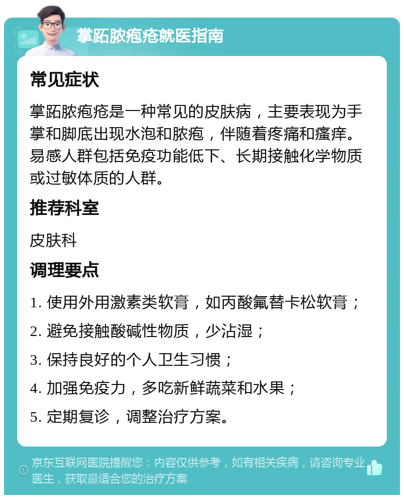 掌跖脓疱疮就医指南 常见症状 掌跖脓疱疮是一种常见的皮肤病，主要表现为手掌和脚底出现水泡和脓疱，伴随着疼痛和瘙痒。易感人群包括免疫功能低下、长期接触化学物质或过敏体质的人群。 推荐科室 皮肤科 调理要点 1. 使用外用激素类软膏，如丙酸氟替卡松软膏； 2. 避免接触酸碱性物质，少沾湿； 3. 保持良好的个人卫生习惯； 4. 加强免疫力，多吃新鲜蔬菜和水果； 5. 定期复诊，调整治疗方案。