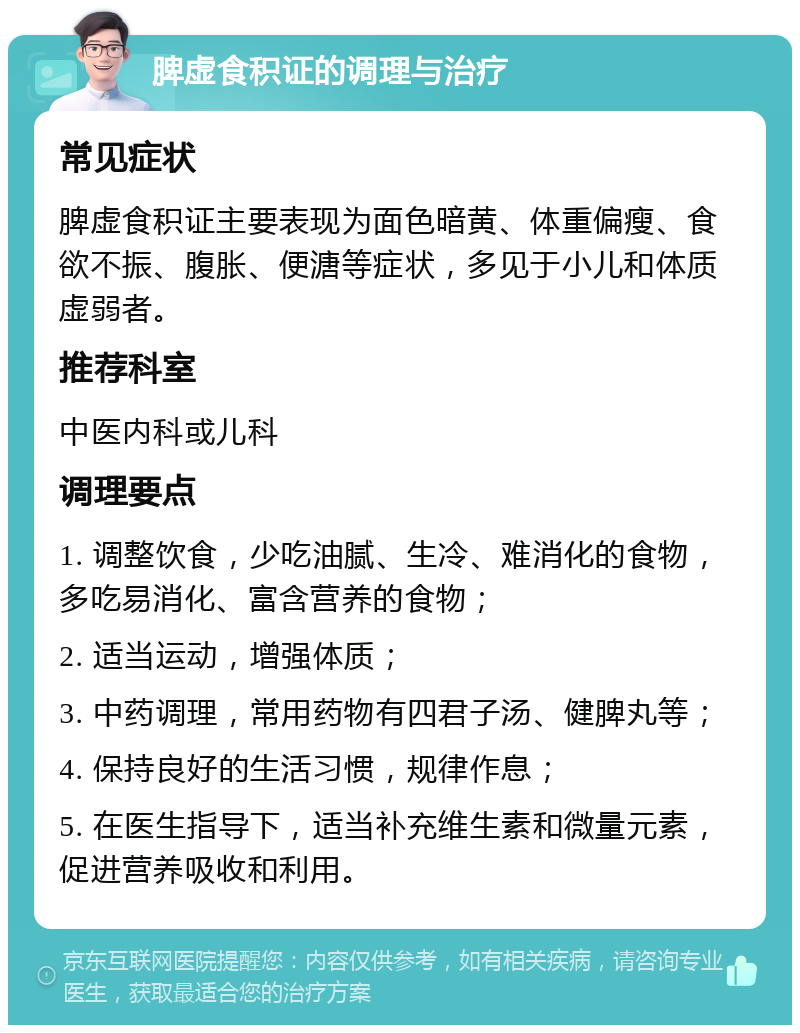 脾虚食积证的调理与治疗 常见症状 脾虚食积证主要表现为面色暗黄、体重偏瘦、食欲不振、腹胀、便溏等症状，多见于小儿和体质虚弱者。 推荐科室 中医内科或儿科 调理要点 1. 调整饮食，少吃油腻、生冷、难消化的食物，多吃易消化、富含营养的食物； 2. 适当运动，增强体质； 3. 中药调理，常用药物有四君子汤、健脾丸等； 4. 保持良好的生活习惯，规律作息； 5. 在医生指导下，适当补充维生素和微量元素，促进营养吸收和利用。