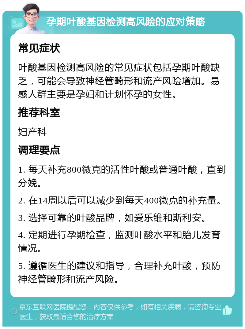 孕期叶酸基因检测高风险的应对策略 常见症状 叶酸基因检测高风险的常见症状包括孕期叶酸缺乏，可能会导致神经管畸形和流产风险增加。易感人群主要是孕妇和计划怀孕的女性。 推荐科室 妇产科 调理要点 1. 每天补充800微克的活性叶酸或普通叶酸，直到分娩。 2. 在14周以后可以减少到每天400微克的补充量。 3. 选择可靠的叶酸品牌，如爱乐维和斯利安。 4. 定期进行孕期检查，监测叶酸水平和胎儿发育情况。 5. 遵循医生的建议和指导，合理补充叶酸，预防神经管畸形和流产风险。