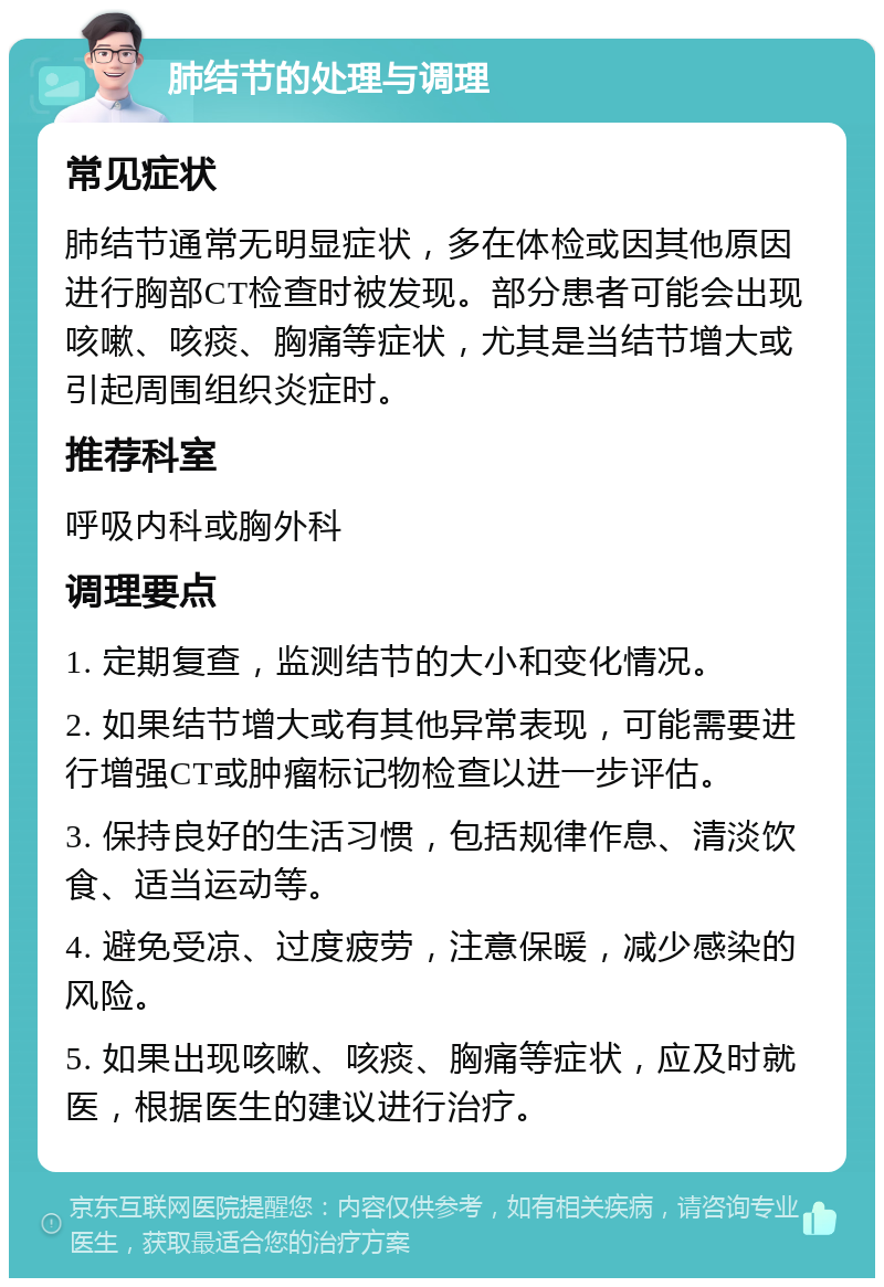 肺结节的处理与调理 常见症状 肺结节通常无明显症状，多在体检或因其他原因进行胸部CT检查时被发现。部分患者可能会出现咳嗽、咳痰、胸痛等症状，尤其是当结节增大或引起周围组织炎症时。 推荐科室 呼吸内科或胸外科 调理要点 1. 定期复查，监测结节的大小和变化情况。 2. 如果结节增大或有其他异常表现，可能需要进行增强CT或肿瘤标记物检查以进一步评估。 3. 保持良好的生活习惯，包括规律作息、清淡饮食、适当运动等。 4. 避免受凉、过度疲劳，注意保暖，减少感染的风险。 5. 如果出现咳嗽、咳痰、胸痛等症状，应及时就医，根据医生的建议进行治疗。