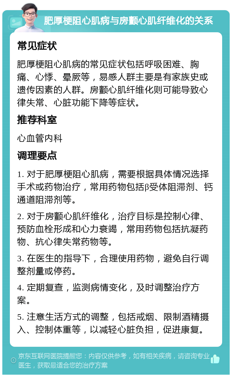 肥厚梗阻心肌病与房颤心肌纤维化的关系 常见症状 肥厚梗阻心肌病的常见症状包括呼吸困难、胸痛、心悸、晕厥等，易感人群主要是有家族史或遗传因素的人群。房颤心肌纤维化则可能导致心律失常、心脏功能下降等症状。 推荐科室 心血管内科 调理要点 1. 对于肥厚梗阻心肌病，需要根据具体情况选择手术或药物治疗，常用药物包括β受体阻滞剂、钙通道阻滞剂等。 2. 对于房颤心肌纤维化，治疗目标是控制心律、预防血栓形成和心力衰竭，常用药物包括抗凝药物、抗心律失常药物等。 3. 在医生的指导下，合理使用药物，避免自行调整剂量或停药。 4. 定期复查，监测病情变化，及时调整治疗方案。 5. 注意生活方式的调整，包括戒烟、限制酒精摄入、控制体重等，以减轻心脏负担，促进康复。