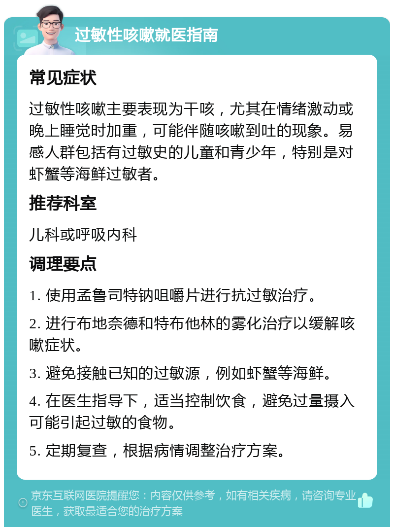 过敏性咳嗽就医指南 常见症状 过敏性咳嗽主要表现为干咳，尤其在情绪激动或晚上睡觉时加重，可能伴随咳嗽到吐的现象。易感人群包括有过敏史的儿童和青少年，特别是对虾蟹等海鲜过敏者。 推荐科室 儿科或呼吸内科 调理要点 1. 使用孟鲁司特钠咀嚼片进行抗过敏治疗。 2. 进行布地奈德和特布他林的雾化治疗以缓解咳嗽症状。 3. 避免接触已知的过敏源，例如虾蟹等海鲜。 4. 在医生指导下，适当控制饮食，避免过量摄入可能引起过敏的食物。 5. 定期复查，根据病情调整治疗方案。