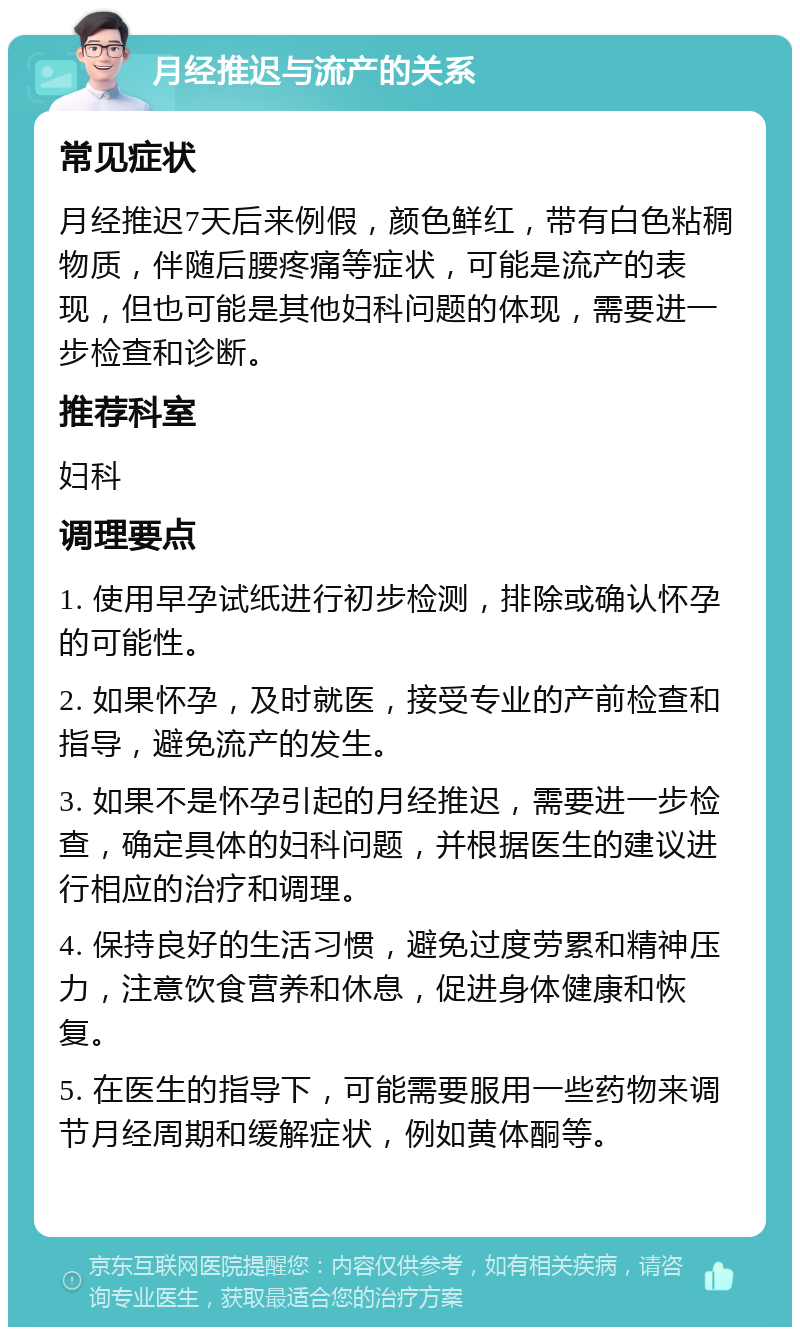 月经推迟与流产的关系 常见症状 月经推迟7天后来例假，颜色鲜红，带有白色粘稠物质，伴随后腰疼痛等症状，可能是流产的表现，但也可能是其他妇科问题的体现，需要进一步检查和诊断。 推荐科室 妇科 调理要点 1. 使用早孕试纸进行初步检测，排除或确认怀孕的可能性。 2. 如果怀孕，及时就医，接受专业的产前检查和指导，避免流产的发生。 3. 如果不是怀孕引起的月经推迟，需要进一步检查，确定具体的妇科问题，并根据医生的建议进行相应的治疗和调理。 4. 保持良好的生活习惯，避免过度劳累和精神压力，注意饮食营养和休息，促进身体健康和恢复。 5. 在医生的指导下，可能需要服用一些药物来调节月经周期和缓解症状，例如黄体酮等。