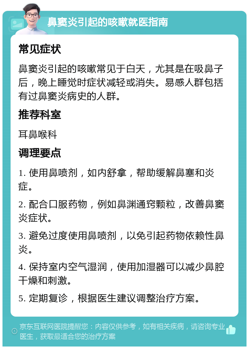 鼻窦炎引起的咳嗽就医指南 常见症状 鼻窦炎引起的咳嗽常见于白天，尤其是在吸鼻子后，晚上睡觉时症状减轻或消失。易感人群包括有过鼻窦炎病史的人群。 推荐科室 耳鼻喉科 调理要点 1. 使用鼻喷剂，如内舒拿，帮助缓解鼻塞和炎症。 2. 配合口服药物，例如鼻渊通窍颗粒，改善鼻窦炎症状。 3. 避免过度使用鼻喷剂，以免引起药物依赖性鼻炎。 4. 保持室内空气湿润，使用加湿器可以减少鼻腔干燥和刺激。 5. 定期复诊，根据医生建议调整治疗方案。