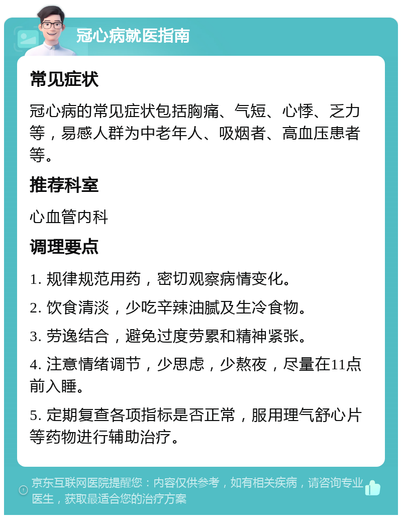 冠心病就医指南 常见症状 冠心病的常见症状包括胸痛、气短、心悸、乏力等，易感人群为中老年人、吸烟者、高血压患者等。 推荐科室 心血管内科 调理要点 1. 规律规范用药，密切观察病情变化。 2. 饮食清淡，少吃辛辣油腻及生冷食物。 3. 劳逸结合，避免过度劳累和精神紧张。 4. 注意情绪调节，少思虑，少熬夜，尽量在11点前入睡。 5. 定期复查各项指标是否正常，服用理气舒心片等药物进行辅助治疗。