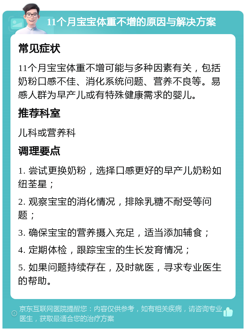 11个月宝宝体重不增的原因与解决方案 常见症状 11个月宝宝体重不增可能与多种因素有关，包括奶粉口感不佳、消化系统问题、营养不良等。易感人群为早产儿或有特殊健康需求的婴儿。 推荐科室 儿科或营养科 调理要点 1. 尝试更换奶粉，选择口感更好的早产儿奶粉如纽荃星； 2. 观察宝宝的消化情况，排除乳糖不耐受等问题； 3. 确保宝宝的营养摄入充足，适当添加辅食； 4. 定期体检，跟踪宝宝的生长发育情况； 5. 如果问题持续存在，及时就医，寻求专业医生的帮助。