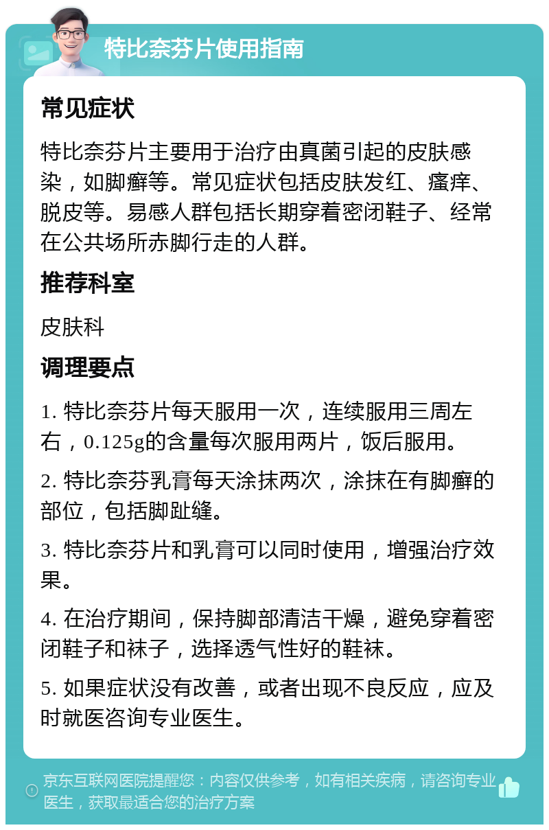 特比奈芬片使用指南 常见症状 特比奈芬片主要用于治疗由真菌引起的皮肤感染，如脚癣等。常见症状包括皮肤发红、瘙痒、脱皮等。易感人群包括长期穿着密闭鞋子、经常在公共场所赤脚行走的人群。 推荐科室 皮肤科 调理要点 1. 特比奈芬片每天服用一次，连续服用三周左右，0.125g的含量每次服用两片，饭后服用。 2. 特比奈芬乳膏每天涂抹两次，涂抹在有脚癣的部位，包括脚趾缝。 3. 特比奈芬片和乳膏可以同时使用，增强治疗效果。 4. 在治疗期间，保持脚部清洁干燥，避免穿着密闭鞋子和袜子，选择透气性好的鞋袜。 5. 如果症状没有改善，或者出现不良反应，应及时就医咨询专业医生。