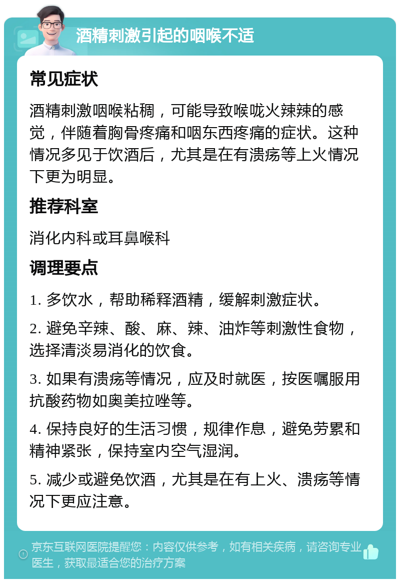 酒精刺激引起的咽喉不适 常见症状 酒精刺激咽喉粘稠，可能导致喉咙火辣辣的感觉，伴随着胸骨疼痛和咽东西疼痛的症状。这种情况多见于饮酒后，尤其是在有溃疡等上火情况下更为明显。 推荐科室 消化内科或耳鼻喉科 调理要点 1. 多饮水，帮助稀释酒精，缓解刺激症状。 2. 避免辛辣、酸、麻、辣、油炸等刺激性食物，选择清淡易消化的饮食。 3. 如果有溃疡等情况，应及时就医，按医嘱服用抗酸药物如奥美拉唑等。 4. 保持良好的生活习惯，规律作息，避免劳累和精神紧张，保持室内空气湿润。 5. 减少或避免饮酒，尤其是在有上火、溃疡等情况下更应注意。