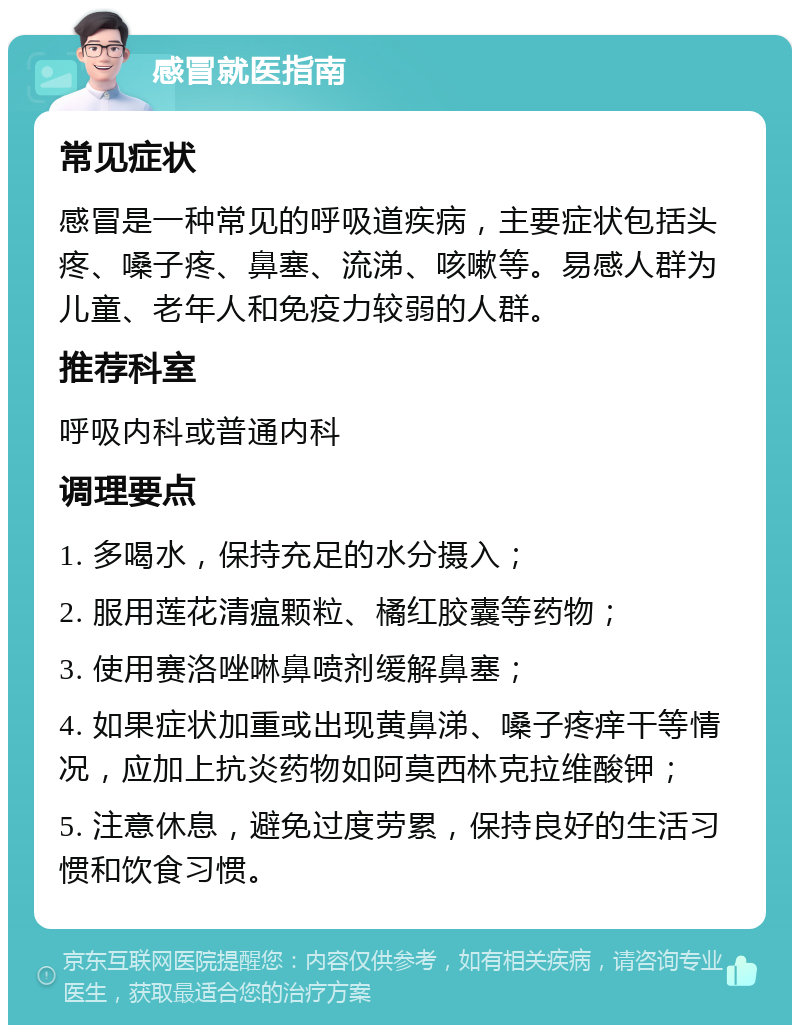 感冒就医指南 常见症状 感冒是一种常见的呼吸道疾病，主要症状包括头疼、嗓子疼、鼻塞、流涕、咳嗽等。易感人群为儿童、老年人和免疫力较弱的人群。 推荐科室 呼吸内科或普通内科 调理要点 1. 多喝水，保持充足的水分摄入； 2. 服用莲花清瘟颗粒、橘红胶囊等药物； 3. 使用赛洛唑啉鼻喷剂缓解鼻塞； 4. 如果症状加重或出现黄鼻涕、嗓子疼痒干等情况，应加上抗炎药物如阿莫西林克拉维酸钾； 5. 注意休息，避免过度劳累，保持良好的生活习惯和饮食习惯。