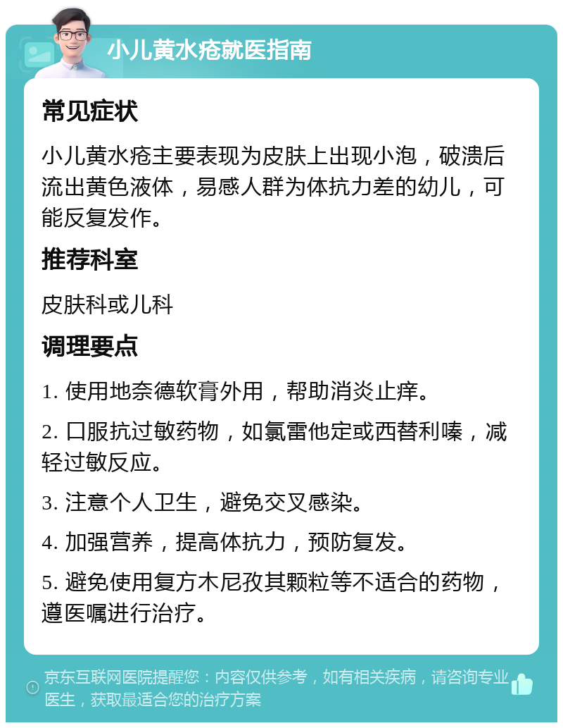 小儿黄水疮就医指南 常见症状 小儿黄水疮主要表现为皮肤上出现小泡，破溃后流出黄色液体，易感人群为体抗力差的幼儿，可能反复发作。 推荐科室 皮肤科或儿科 调理要点 1. 使用地奈德软膏外用，帮助消炎止痒。 2. 口服抗过敏药物，如氯雷他定或西替利嗪，减轻过敏反应。 3. 注意个人卫生，避免交叉感染。 4. 加强营养，提高体抗力，预防复发。 5. 避免使用复方木尼孜其颗粒等不适合的药物，遵医嘱进行治疗。