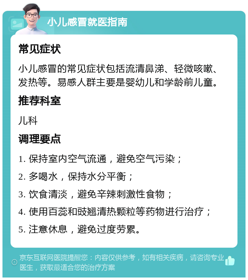 小儿感冒就医指南 常见症状 小儿感冒的常见症状包括流清鼻涕、轻微咳嗽、发热等。易感人群主要是婴幼儿和学龄前儿童。 推荐科室 儿科 调理要点 1. 保持室内空气流通，避免空气污染； 2. 多喝水，保持水分平衡； 3. 饮食清淡，避免辛辣刺激性食物； 4. 使用百蕊和豉翘清热颗粒等药物进行治疗； 5. 注意休息，避免过度劳累。