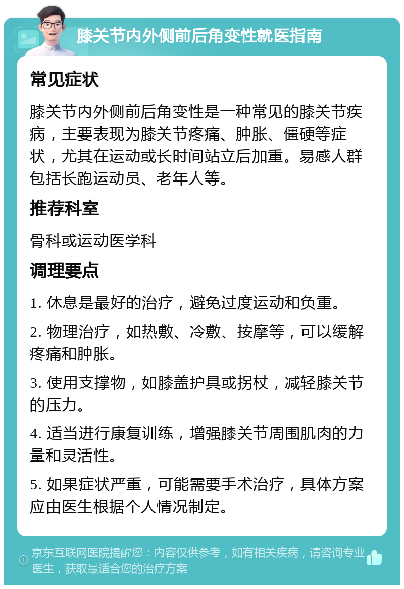 膝关节内外侧前后角变性就医指南 常见症状 膝关节内外侧前后角变性是一种常见的膝关节疾病，主要表现为膝关节疼痛、肿胀、僵硬等症状，尤其在运动或长时间站立后加重。易感人群包括长跑运动员、老年人等。 推荐科室 骨科或运动医学科 调理要点 1. 休息是最好的治疗，避免过度运动和负重。 2. 物理治疗，如热敷、冷敷、按摩等，可以缓解疼痛和肿胀。 3. 使用支撑物，如膝盖护具或拐杖，减轻膝关节的压力。 4. 适当进行康复训练，增强膝关节周围肌肉的力量和灵活性。 5. 如果症状严重，可能需要手术治疗，具体方案应由医生根据个人情况制定。