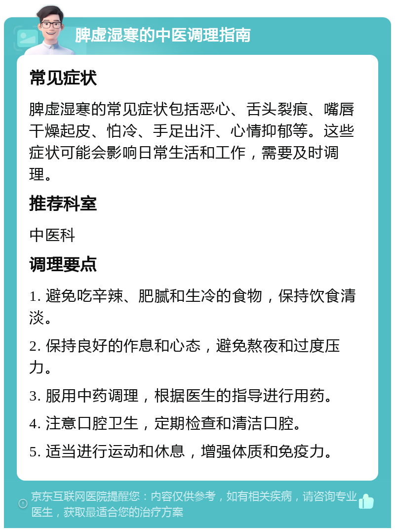 脾虚湿寒的中医调理指南 常见症状 脾虚湿寒的常见症状包括恶心、舌头裂痕、嘴唇干燥起皮、怕冷、手足出汗、心情抑郁等。这些症状可能会影响日常生活和工作，需要及时调理。 推荐科室 中医科 调理要点 1. 避免吃辛辣、肥腻和生冷的食物，保持饮食清淡。 2. 保持良好的作息和心态，避免熬夜和过度压力。 3. 服用中药调理，根据医生的指导进行用药。 4. 注意口腔卫生，定期检查和清洁口腔。 5. 适当进行运动和休息，增强体质和免疫力。