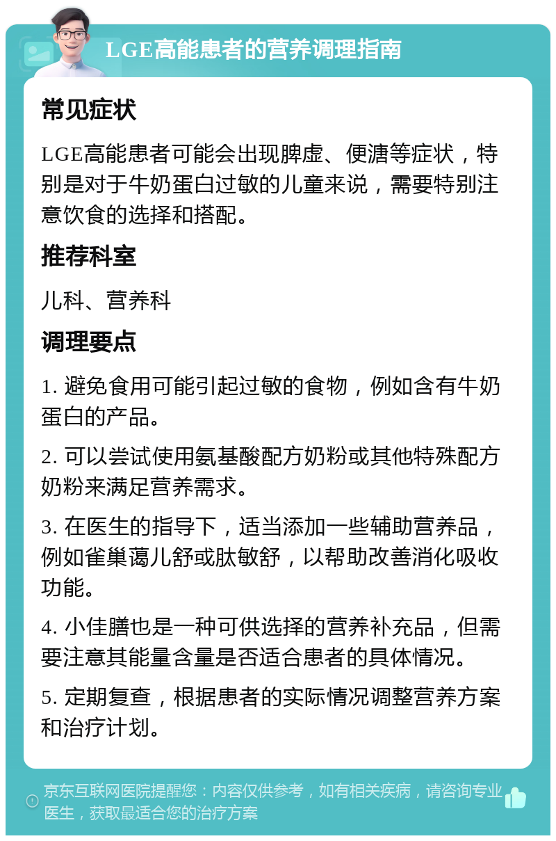 LGE高能患者的营养调理指南 常见症状 LGE高能患者可能会出现脾虚、便溏等症状，特别是对于牛奶蛋白过敏的儿童来说，需要特别注意饮食的选择和搭配。 推荐科室 儿科、营养科 调理要点 1. 避免食用可能引起过敏的食物，例如含有牛奶蛋白的产品。 2. 可以尝试使用氨基酸配方奶粉或其他特殊配方奶粉来满足营养需求。 3. 在医生的指导下，适当添加一些辅助营养品，例如雀巢蔼儿舒或肽敏舒，以帮助改善消化吸收功能。 4. 小佳膳也是一种可供选择的营养补充品，但需要注意其能量含量是否适合患者的具体情况。 5. 定期复查，根据患者的实际情况调整营养方案和治疗计划。