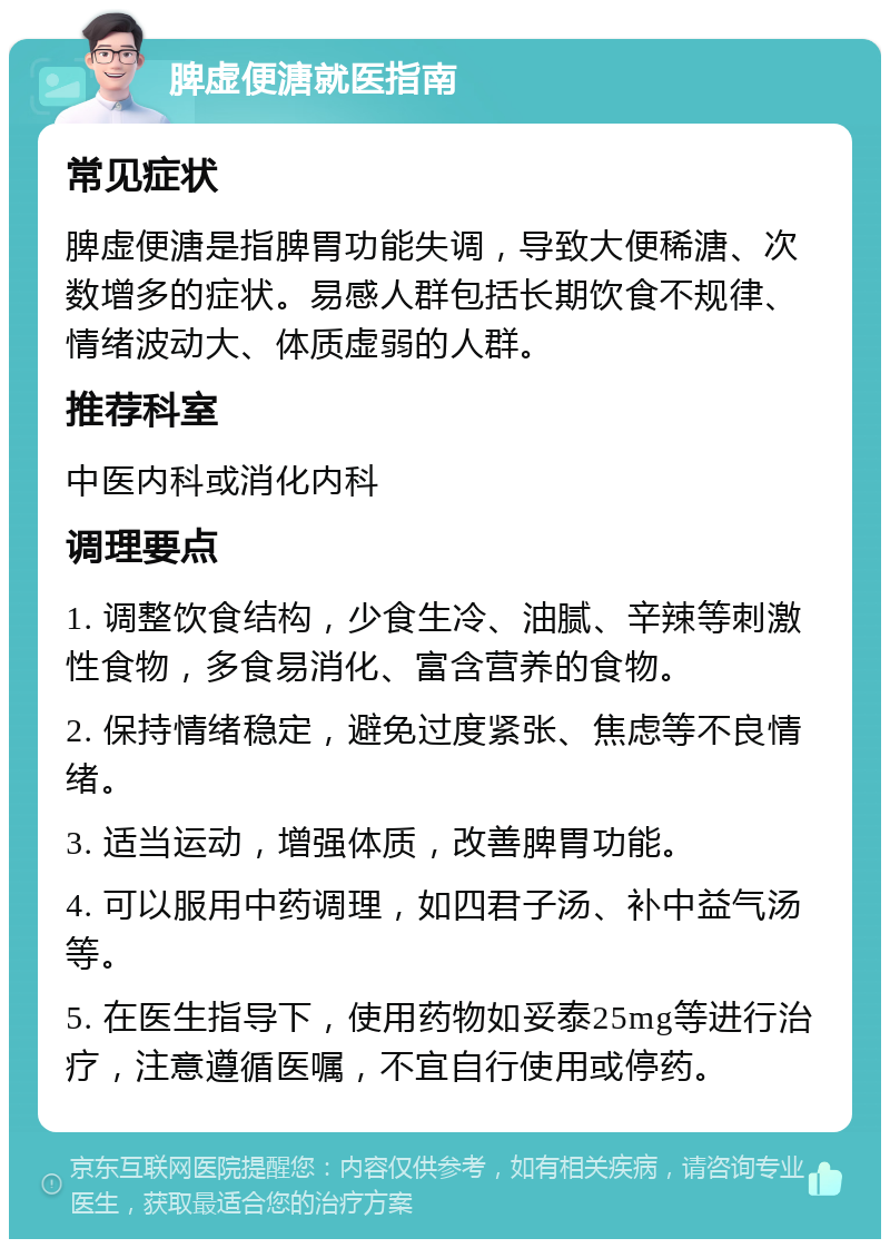 脾虚便溏就医指南 常见症状 脾虚便溏是指脾胃功能失调，导致大便稀溏、次数增多的症状。易感人群包括长期饮食不规律、情绪波动大、体质虚弱的人群。 推荐科室 中医内科或消化内科 调理要点 1. 调整饮食结构，少食生冷、油腻、辛辣等刺激性食物，多食易消化、富含营养的食物。 2. 保持情绪稳定，避免过度紧张、焦虑等不良情绪。 3. 适当运动，增强体质，改善脾胃功能。 4. 可以服用中药调理，如四君子汤、补中益气汤等。 5. 在医生指导下，使用药物如妥泰25mg等进行治疗，注意遵循医嘱，不宜自行使用或停药。