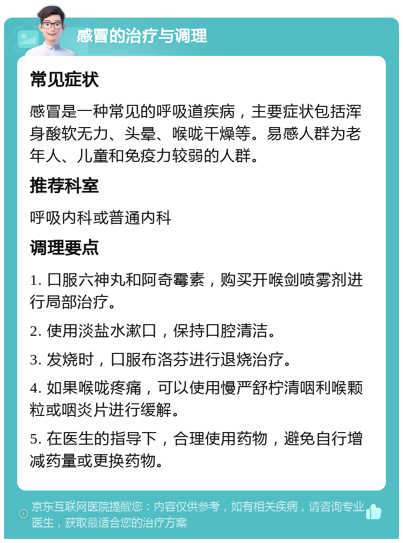 感冒的治疗与调理 常见症状 感冒是一种常见的呼吸道疾病，主要症状包括浑身酸软无力、头晕、喉咙干燥等。易感人群为老年人、儿童和免疫力较弱的人群。 推荐科室 呼吸内科或普通内科 调理要点 1. 口服六神丸和阿奇霉素，购买开喉剑喷雾剂进行局部治疗。 2. 使用淡盐水漱口，保持口腔清洁。 3. 发烧时，口服布洛芬进行退烧治疗。 4. 如果喉咙疼痛，可以使用慢严舒柠清咽利喉颗粒或咽炎片进行缓解。 5. 在医生的指导下，合理使用药物，避免自行增减药量或更换药物。