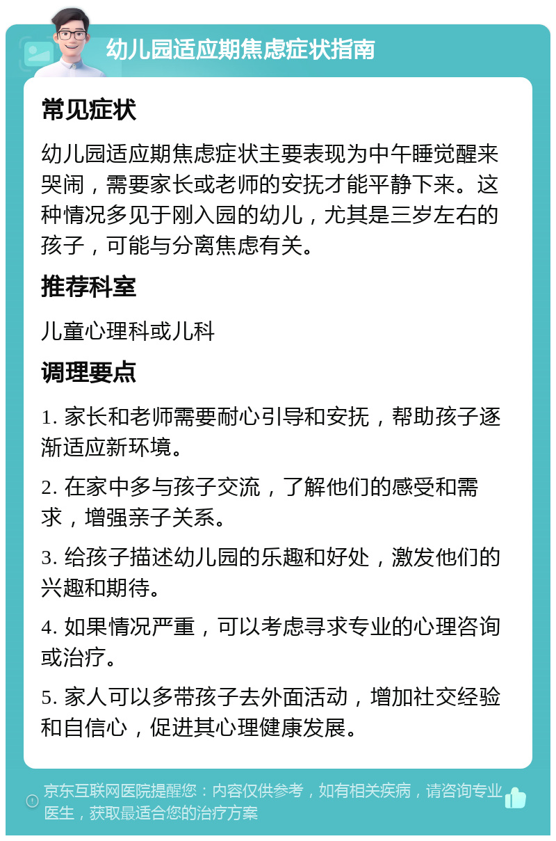 幼儿园适应期焦虑症状指南 常见症状 幼儿园适应期焦虑症状主要表现为中午睡觉醒来哭闹，需要家长或老师的安抚才能平静下来。这种情况多见于刚入园的幼儿，尤其是三岁左右的孩子，可能与分离焦虑有关。 推荐科室 儿童心理科或儿科 调理要点 1. 家长和老师需要耐心引导和安抚，帮助孩子逐渐适应新环境。 2. 在家中多与孩子交流，了解他们的感受和需求，增强亲子关系。 3. 给孩子描述幼儿园的乐趣和好处，激发他们的兴趣和期待。 4. 如果情况严重，可以考虑寻求专业的心理咨询或治疗。 5. 家人可以多带孩子去外面活动，增加社交经验和自信心，促进其心理健康发展。