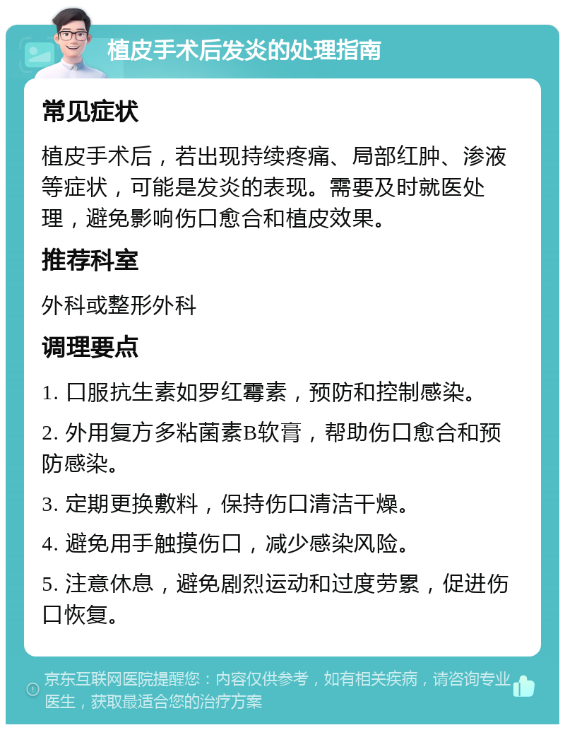 植皮手术后发炎的处理指南 常见症状 植皮手术后，若出现持续疼痛、局部红肿、渗液等症状，可能是发炎的表现。需要及时就医处理，避免影响伤口愈合和植皮效果。 推荐科室 外科或整形外科 调理要点 1. 口服抗生素如罗红霉素，预防和控制感染。 2. 外用复方多粘菌素B软膏，帮助伤口愈合和预防感染。 3. 定期更换敷料，保持伤口清洁干燥。 4. 避免用手触摸伤口，减少感染风险。 5. 注意休息，避免剧烈运动和过度劳累，促进伤口恢复。