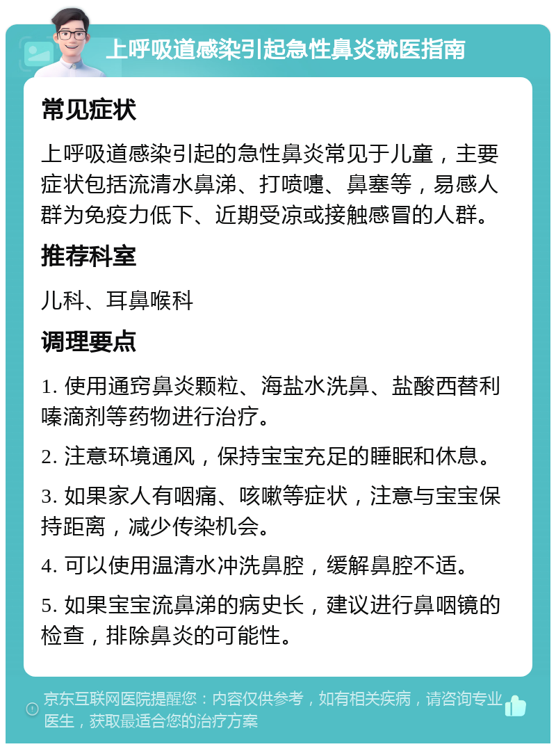 上呼吸道感染引起急性鼻炎就医指南 常见症状 上呼吸道感染引起的急性鼻炎常见于儿童，主要症状包括流清水鼻涕、打喷嚏、鼻塞等，易感人群为免疫力低下、近期受凉或接触感冒的人群。 推荐科室 儿科、耳鼻喉科 调理要点 1. 使用通窍鼻炎颗粒、海盐水洗鼻、盐酸西替利嗪滴剂等药物进行治疗。 2. 注意环境通风，保持宝宝充足的睡眠和休息。 3. 如果家人有咽痛、咳嗽等症状，注意与宝宝保持距离，减少传染机会。 4. 可以使用温清水冲洗鼻腔，缓解鼻腔不适。 5. 如果宝宝流鼻涕的病史长，建议进行鼻咽镜的检查，排除鼻炎的可能性。