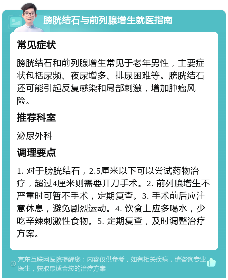 膀胱结石与前列腺增生就医指南 常见症状 膀胱结石和前列腺增生常见于老年男性，主要症状包括尿频、夜尿增多、排尿困难等。膀胱结石还可能引起反复感染和局部刺激，增加肿瘤风险。 推荐科室 泌尿外科 调理要点 1. 对于膀胱结石，2.5厘米以下可以尝试药物治疗，超过4厘米则需要开刀手术。2. 前列腺增生不严重时可暂不手术，定期复查。3. 手术前后应注意休息，避免剧烈运动。4. 饮食上应多喝水，少吃辛辣刺激性食物。5. 定期复查，及时调整治疗方案。