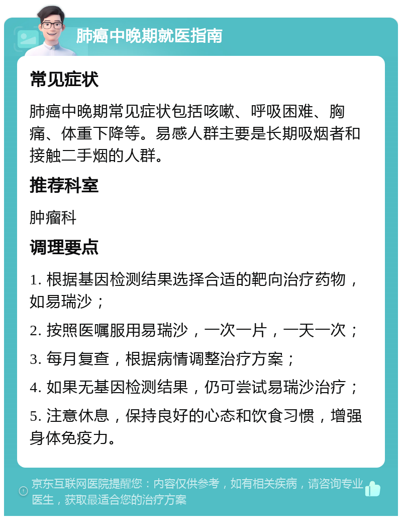 肺癌中晚期就医指南 常见症状 肺癌中晚期常见症状包括咳嗽、呼吸困难、胸痛、体重下降等。易感人群主要是长期吸烟者和接触二手烟的人群。 推荐科室 肿瘤科 调理要点 1. 根据基因检测结果选择合适的靶向治疗药物，如易瑞沙； 2. 按照医嘱服用易瑞沙，一次一片，一天一次； 3. 每月复查，根据病情调整治疗方案； 4. 如果无基因检测结果，仍可尝试易瑞沙治疗； 5. 注意休息，保持良好的心态和饮食习惯，增强身体免疫力。