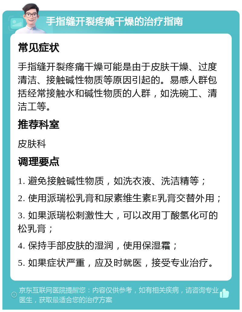 手指缝开裂疼痛干燥的治疗指南 常见症状 手指缝开裂疼痛干燥可能是由于皮肤干燥、过度清洁、接触碱性物质等原因引起的。易感人群包括经常接触水和碱性物质的人群，如洗碗工、清洁工等。 推荐科室 皮肤科 调理要点 1. 避免接触碱性物质，如洗衣液、洗洁精等； 2. 使用派瑞松乳膏和尿素维生素E乳膏交替外用； 3. 如果派瑞松刺激性大，可以改用丁酸氢化可的松乳膏； 4. 保持手部皮肤的湿润，使用保湿霜； 5. 如果症状严重，应及时就医，接受专业治疗。