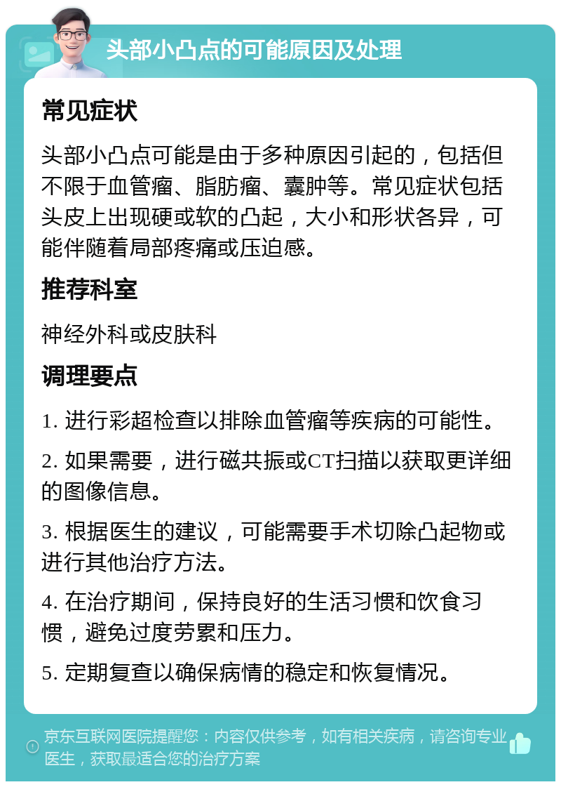 头部小凸点的可能原因及处理 常见症状 头部小凸点可能是由于多种原因引起的，包括但不限于血管瘤、脂肪瘤、囊肿等。常见症状包括头皮上出现硬或软的凸起，大小和形状各异，可能伴随着局部疼痛或压迫感。 推荐科室 神经外科或皮肤科 调理要点 1. 进行彩超检查以排除血管瘤等疾病的可能性。 2. 如果需要，进行磁共振或CT扫描以获取更详细的图像信息。 3. 根据医生的建议，可能需要手术切除凸起物或进行其他治疗方法。 4. 在治疗期间，保持良好的生活习惯和饮食习惯，避免过度劳累和压力。 5. 定期复查以确保病情的稳定和恢复情况。