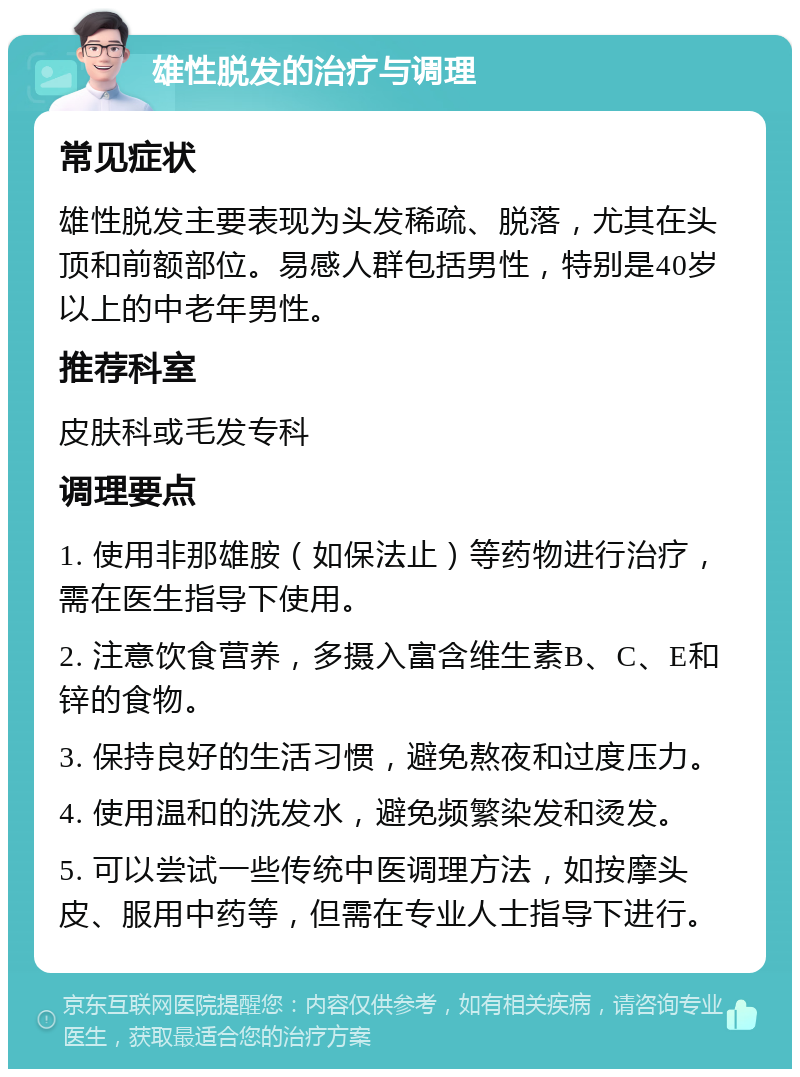 雄性脱发的治疗与调理 常见症状 雄性脱发主要表现为头发稀疏、脱落，尤其在头顶和前额部位。易感人群包括男性，特别是40岁以上的中老年男性。 推荐科室 皮肤科或毛发专科 调理要点 1. 使用非那雄胺（如保法止）等药物进行治疗，需在医生指导下使用。 2. 注意饮食营养，多摄入富含维生素B、C、E和锌的食物。 3. 保持良好的生活习惯，避免熬夜和过度压力。 4. 使用温和的洗发水，避免频繁染发和烫发。 5. 可以尝试一些传统中医调理方法，如按摩头皮、服用中药等，但需在专业人士指导下进行。