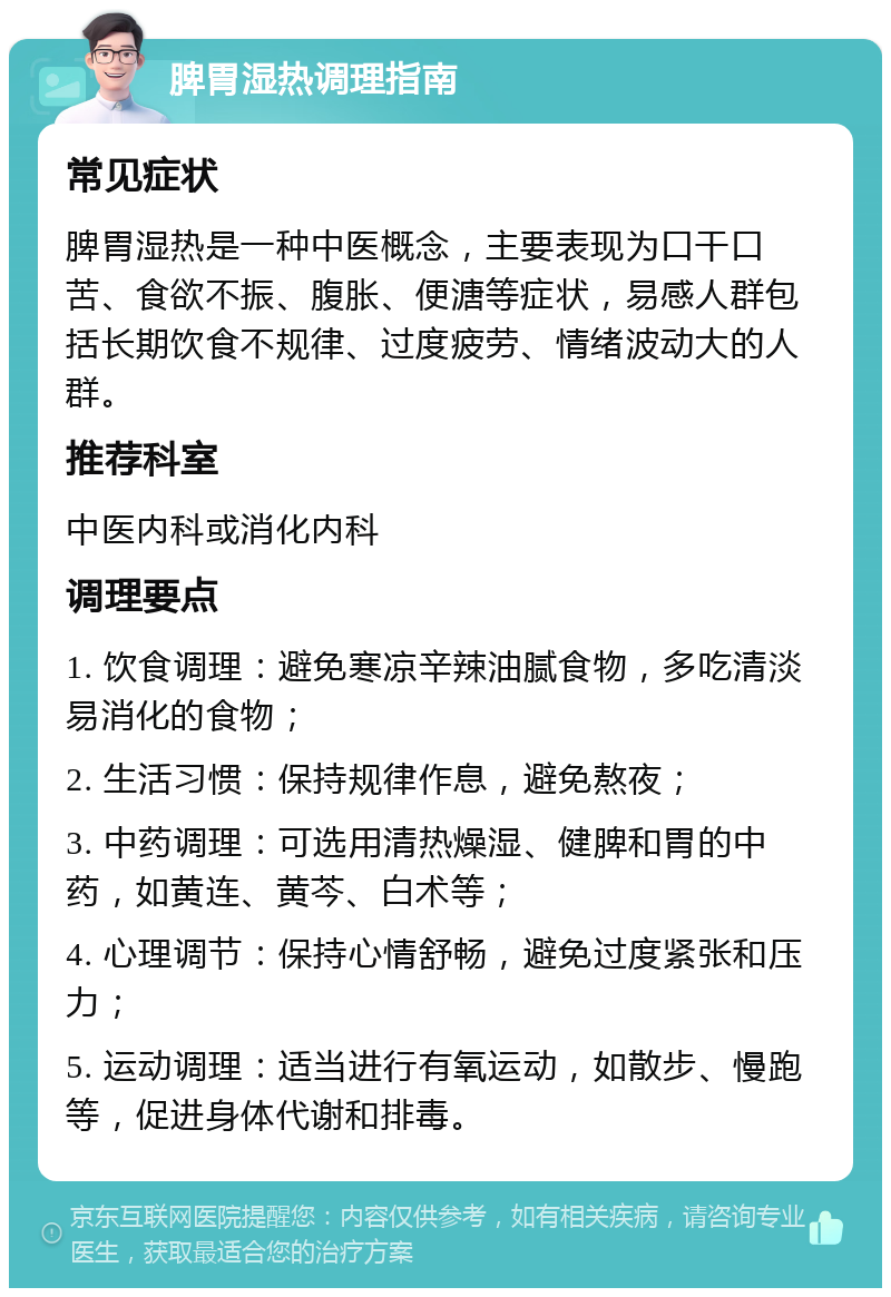 脾胃湿热调理指南 常见症状 脾胃湿热是一种中医概念，主要表现为口干口苦、食欲不振、腹胀、便溏等症状，易感人群包括长期饮食不规律、过度疲劳、情绪波动大的人群。 推荐科室 中医内科或消化内科 调理要点 1. 饮食调理：避免寒凉辛辣油腻食物，多吃清淡易消化的食物； 2. 生活习惯：保持规律作息，避免熬夜； 3. 中药调理：可选用清热燥湿、健脾和胃的中药，如黄连、黄芩、白术等； 4. 心理调节：保持心情舒畅，避免过度紧张和压力； 5. 运动调理：适当进行有氧运动，如散步、慢跑等，促进身体代谢和排毒。