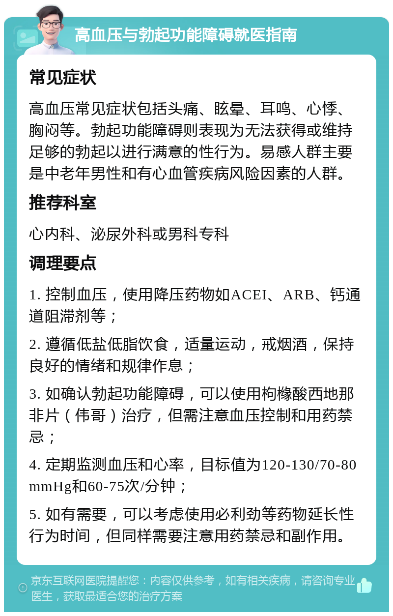 高血压与勃起功能障碍就医指南 常见症状 高血压常见症状包括头痛、眩晕、耳鸣、心悸、胸闷等。勃起功能障碍则表现为无法获得或维持足够的勃起以进行满意的性行为。易感人群主要是中老年男性和有心血管疾病风险因素的人群。 推荐科室 心内科、泌尿外科或男科专科 调理要点 1. 控制血压，使用降压药物如ACEI、ARB、钙通道阻滞剂等； 2. 遵循低盐低脂饮食，适量运动，戒烟酒，保持良好的情绪和规律作息； 3. 如确认勃起功能障碍，可以使用枸橼酸西地那非片（伟哥）治疗，但需注意血压控制和用药禁忌； 4. 定期监测血压和心率，目标值为120-130/70-80 mmHg和60-75次/分钟； 5. 如有需要，可以考虑使用必利劲等药物延长性行为时间，但同样需要注意用药禁忌和副作用。