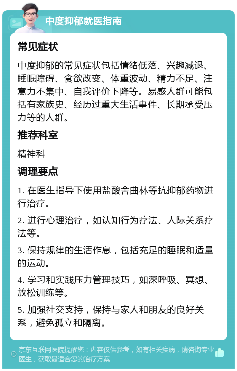 中度抑郁就医指南 常见症状 中度抑郁的常见症状包括情绪低落、兴趣减退、睡眠障碍、食欲改变、体重波动、精力不足、注意力不集中、自我评价下降等。易感人群可能包括有家族史、经历过重大生活事件、长期承受压力等的人群。 推荐科室 精神科 调理要点 1. 在医生指导下使用盐酸舍曲林等抗抑郁药物进行治疗。 2. 进行心理治疗，如认知行为疗法、人际关系疗法等。 3. 保持规律的生活作息，包括充足的睡眠和适量的运动。 4. 学习和实践压力管理技巧，如深呼吸、冥想、放松训练等。 5. 加强社交支持，保持与家人和朋友的良好关系，避免孤立和隔离。