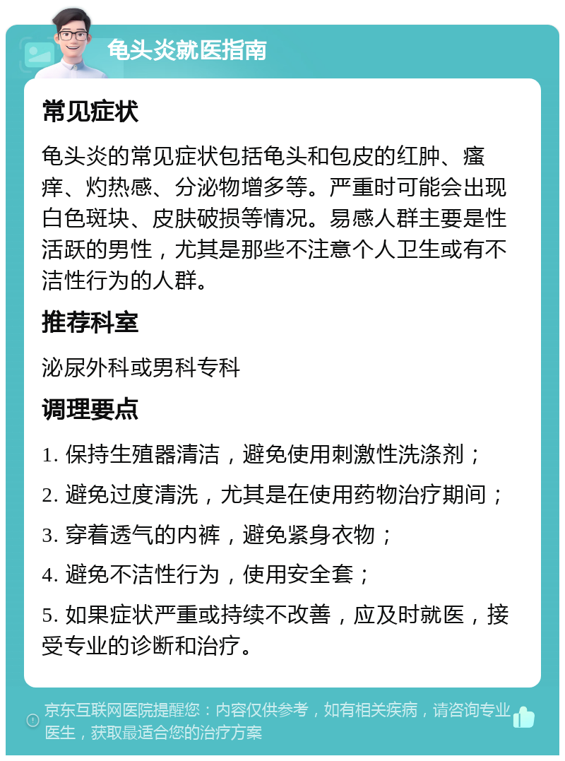 龟头炎就医指南 常见症状 龟头炎的常见症状包括龟头和包皮的红肿、瘙痒、灼热感、分泌物增多等。严重时可能会出现白色斑块、皮肤破损等情况。易感人群主要是性活跃的男性，尤其是那些不注意个人卫生或有不洁性行为的人群。 推荐科室 泌尿外科或男科专科 调理要点 1. 保持生殖器清洁，避免使用刺激性洗涤剂； 2. 避免过度清洗，尤其是在使用药物治疗期间； 3. 穿着透气的内裤，避免紧身衣物； 4. 避免不洁性行为，使用安全套； 5. 如果症状严重或持续不改善，应及时就医，接受专业的诊断和治疗。