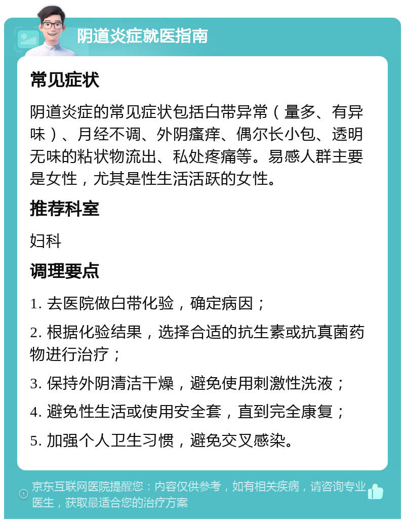 阴道炎症就医指南 常见症状 阴道炎症的常见症状包括白带异常（量多、有异味）、月经不调、外阴瘙痒、偶尔长小包、透明无味的粘状物流出、私处疼痛等。易感人群主要是女性，尤其是性生活活跃的女性。 推荐科室 妇科 调理要点 1. 去医院做白带化验，确定病因； 2. 根据化验结果，选择合适的抗生素或抗真菌药物进行治疗； 3. 保持外阴清洁干燥，避免使用刺激性洗液； 4. 避免性生活或使用安全套，直到完全康复； 5. 加强个人卫生习惯，避免交叉感染。