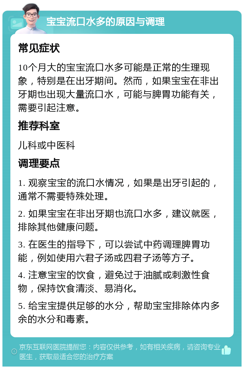 宝宝流口水多的原因与调理 常见症状 10个月大的宝宝流口水多可能是正常的生理现象，特别是在出牙期间。然而，如果宝宝在非出牙期也出现大量流口水，可能与脾胃功能有关，需要引起注意。 推荐科室 儿科或中医科 调理要点 1. 观察宝宝的流口水情况，如果是出牙引起的，通常不需要特殊处理。 2. 如果宝宝在非出牙期也流口水多，建议就医，排除其他健康问题。 3. 在医生的指导下，可以尝试中药调理脾胃功能，例如使用六君子汤或四君子汤等方子。 4. 注意宝宝的饮食，避免过于油腻或刺激性食物，保持饮食清淡、易消化。 5. 给宝宝提供足够的水分，帮助宝宝排除体内多余的水分和毒素。