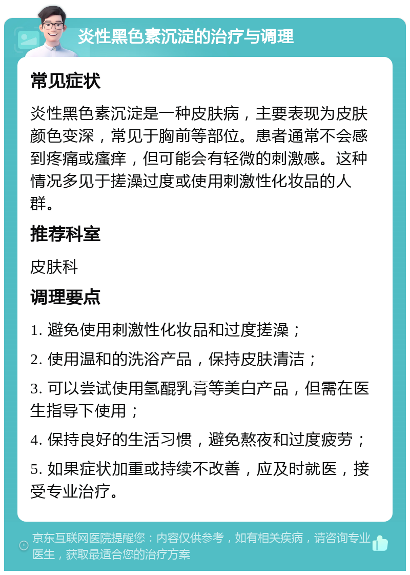 炎性黑色素沉淀的治疗与调理 常见症状 炎性黑色素沉淀是一种皮肤病，主要表现为皮肤颜色变深，常见于胸前等部位。患者通常不会感到疼痛或瘙痒，但可能会有轻微的刺激感。这种情况多见于搓澡过度或使用刺激性化妆品的人群。 推荐科室 皮肤科 调理要点 1. 避免使用刺激性化妆品和过度搓澡； 2. 使用温和的洗浴产品，保持皮肤清洁； 3. 可以尝试使用氢醌乳膏等美白产品，但需在医生指导下使用； 4. 保持良好的生活习惯，避免熬夜和过度疲劳； 5. 如果症状加重或持续不改善，应及时就医，接受专业治疗。