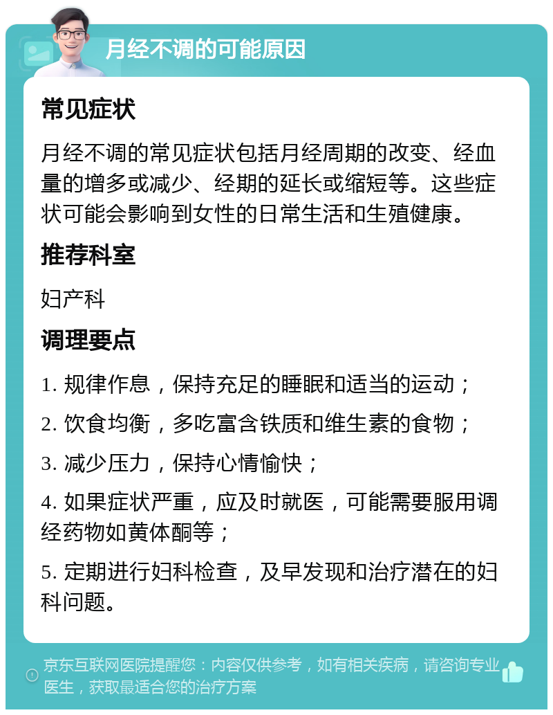 月经不调的可能原因 常见症状 月经不调的常见症状包括月经周期的改变、经血量的增多或减少、经期的延长或缩短等。这些症状可能会影响到女性的日常生活和生殖健康。 推荐科室 妇产科 调理要点 1. 规律作息，保持充足的睡眠和适当的运动； 2. 饮食均衡，多吃富含铁质和维生素的食物； 3. 减少压力，保持心情愉快； 4. 如果症状严重，应及时就医，可能需要服用调经药物如黄体酮等； 5. 定期进行妇科检查，及早发现和治疗潜在的妇科问题。