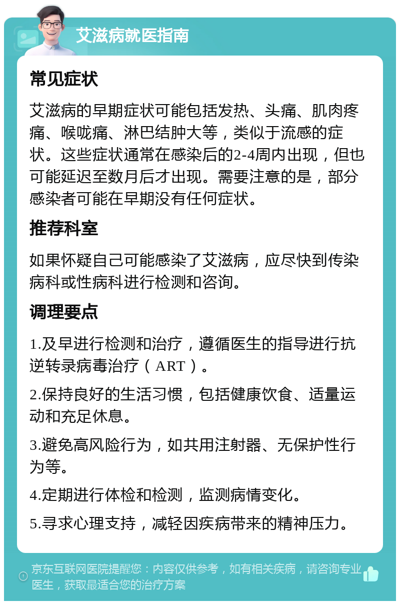 艾滋病就医指南 常见症状 艾滋病的早期症状可能包括发热、头痛、肌肉疼痛、喉咙痛、淋巴结肿大等，类似于流感的症状。这些症状通常在感染后的2-4周内出现，但也可能延迟至数月后才出现。需要注意的是，部分感染者可能在早期没有任何症状。 推荐科室 如果怀疑自己可能感染了艾滋病，应尽快到传染病科或性病科进行检测和咨询。 调理要点 1.及早进行检测和治疗，遵循医生的指导进行抗逆转录病毒治疗（ART）。 2.保持良好的生活习惯，包括健康饮食、适量运动和充足休息。 3.避免高风险行为，如共用注射器、无保护性行为等。 4.定期进行体检和检测，监测病情变化。 5.寻求心理支持，减轻因疾病带来的精神压力。