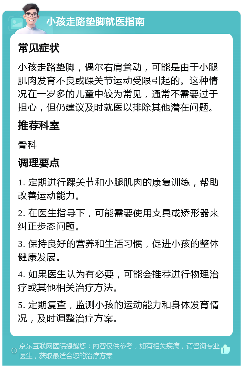 小孩走路垫脚就医指南 常见症状 小孩走路垫脚，偶尔右肩耸动，可能是由于小腿肌肉发育不良或踝关节运动受限引起的。这种情况在一岁多的儿童中较为常见，通常不需要过于担心，但仍建议及时就医以排除其他潜在问题。 推荐科室 骨科 调理要点 1. 定期进行踝关节和小腿肌肉的康复训练，帮助改善运动能力。 2. 在医生指导下，可能需要使用支具或矫形器来纠正步态问题。 3. 保持良好的营养和生活习惯，促进小孩的整体健康发展。 4. 如果医生认为有必要，可能会推荐进行物理治疗或其他相关治疗方法。 5. 定期复查，监测小孩的运动能力和身体发育情况，及时调整治疗方案。