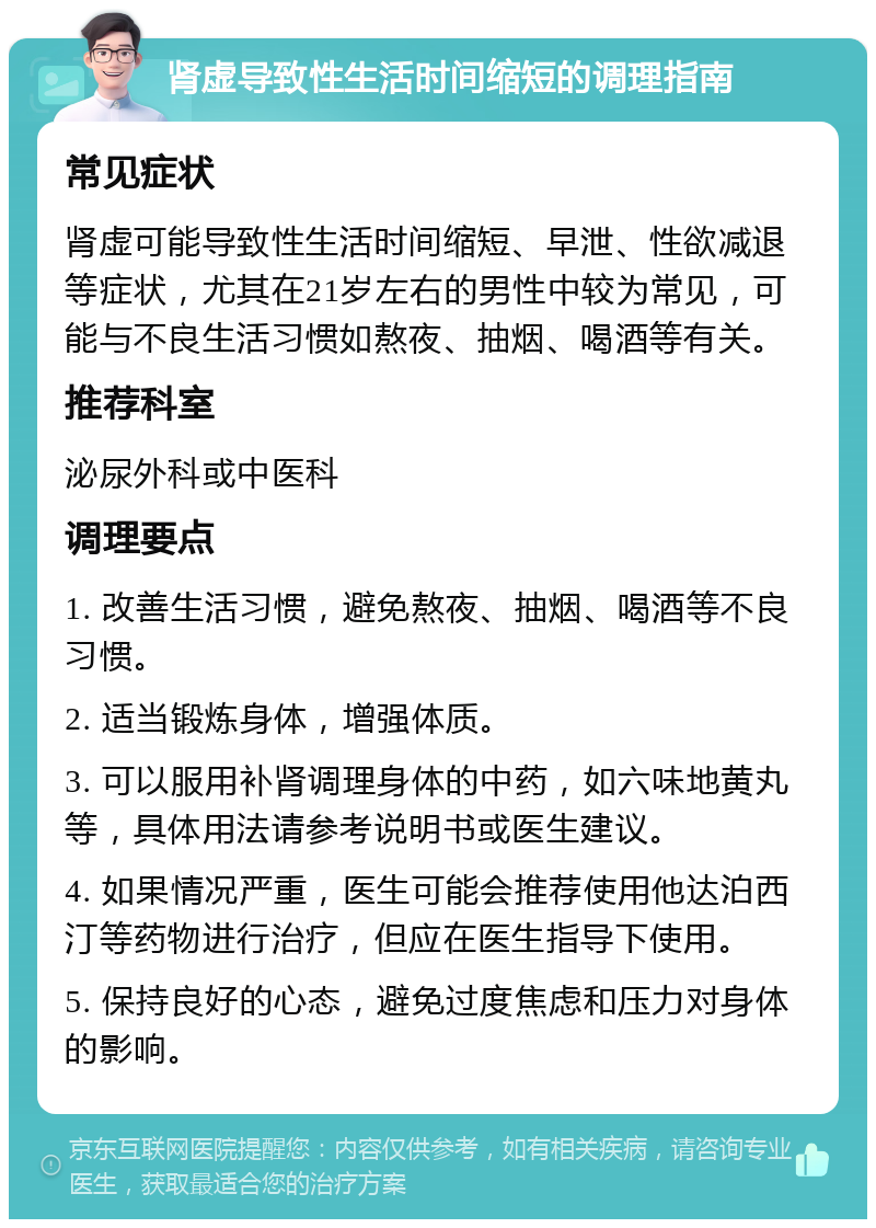 肾虚导致性生活时间缩短的调理指南 常见症状 肾虚可能导致性生活时间缩短、早泄、性欲减退等症状，尤其在21岁左右的男性中较为常见，可能与不良生活习惯如熬夜、抽烟、喝酒等有关。 推荐科室 泌尿外科或中医科 调理要点 1. 改善生活习惯，避免熬夜、抽烟、喝酒等不良习惯。 2. 适当锻炼身体，增强体质。 3. 可以服用补肾调理身体的中药，如六味地黄丸等，具体用法请参考说明书或医生建议。 4. 如果情况严重，医生可能会推荐使用他达泊西汀等药物进行治疗，但应在医生指导下使用。 5. 保持良好的心态，避免过度焦虑和压力对身体的影响。