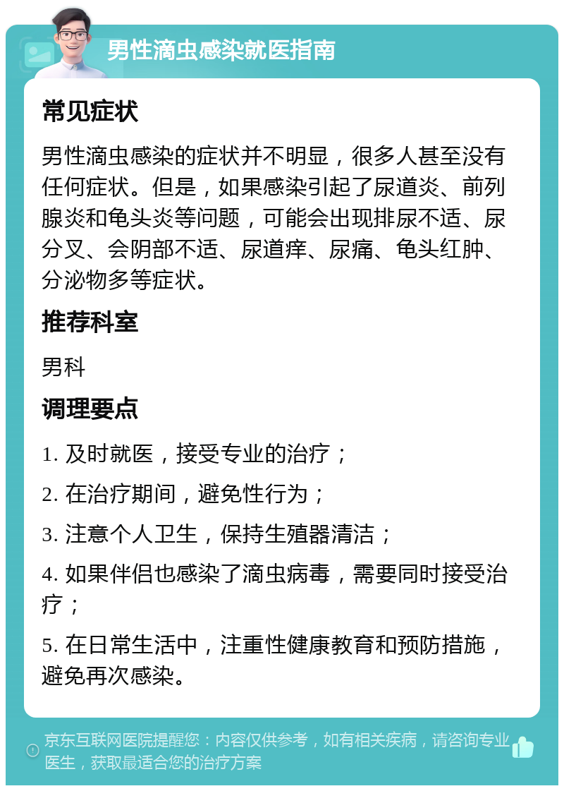 男性滴虫感染就医指南 常见症状 男性滴虫感染的症状并不明显，很多人甚至没有任何症状。但是，如果感染引起了尿道炎、前列腺炎和龟头炎等问题，可能会出现排尿不适、尿分叉、会阴部不适、尿道痒、尿痛、龟头红肿、分泌物多等症状。 推荐科室 男科 调理要点 1. 及时就医，接受专业的治疗； 2. 在治疗期间，避免性行为； 3. 注意个人卫生，保持生殖器清洁； 4. 如果伴侣也感染了滴虫病毒，需要同时接受治疗； 5. 在日常生活中，注重性健康教育和预防措施，避免再次感染。