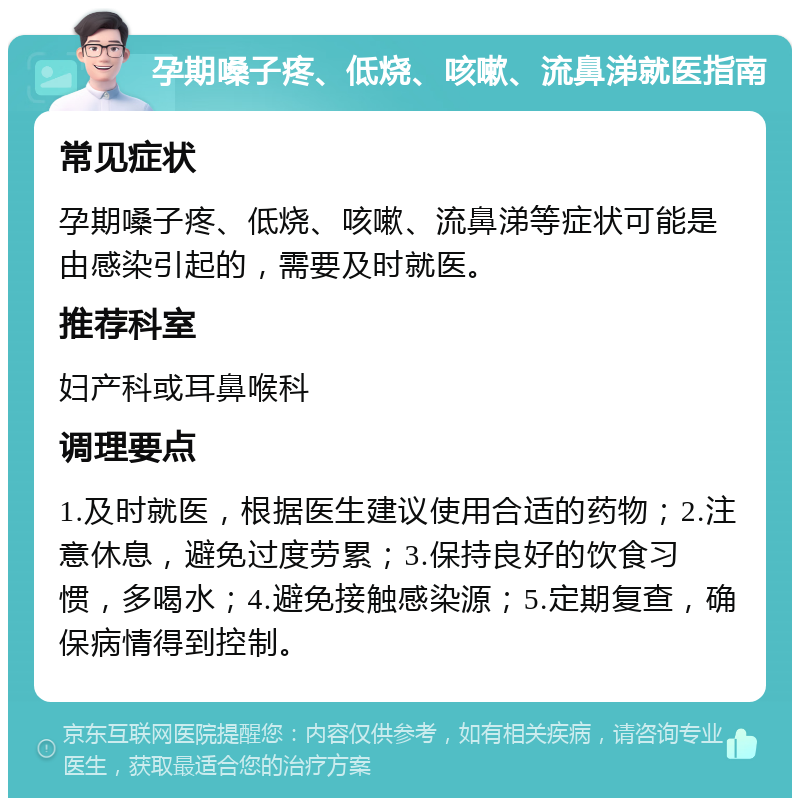 孕期嗓子疼、低烧、咳嗽、流鼻涕就医指南 常见症状 孕期嗓子疼、低烧、咳嗽、流鼻涕等症状可能是由感染引起的，需要及时就医。 推荐科室 妇产科或耳鼻喉科 调理要点 1.及时就医，根据医生建议使用合适的药物；2.注意休息，避免过度劳累；3.保持良好的饮食习惯，多喝水；4.避免接触感染源；5.定期复查，确保病情得到控制。