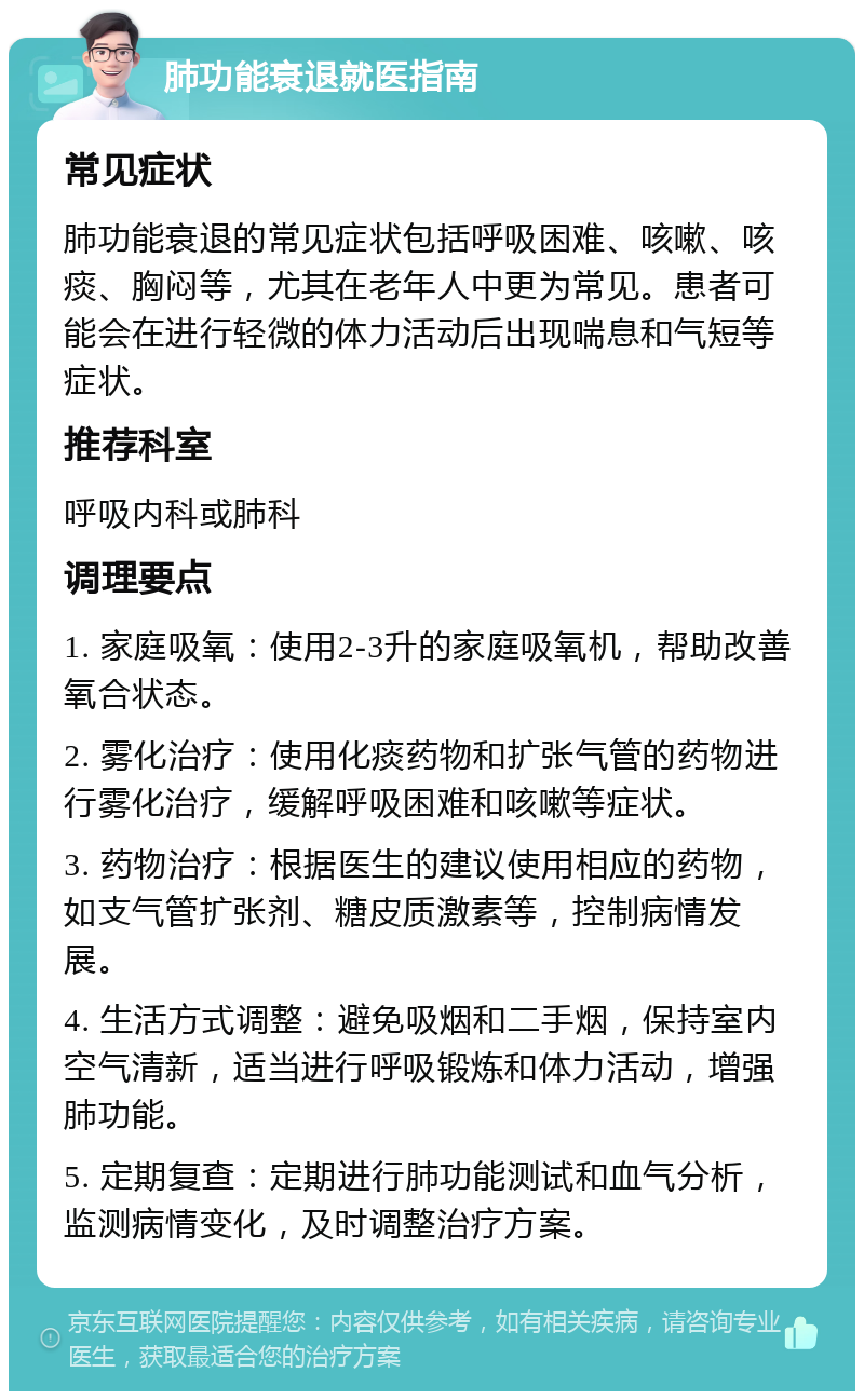 肺功能衰退就医指南 常见症状 肺功能衰退的常见症状包括呼吸困难、咳嗽、咳痰、胸闷等，尤其在老年人中更为常见。患者可能会在进行轻微的体力活动后出现喘息和气短等症状。 推荐科室 呼吸内科或肺科 调理要点 1. 家庭吸氧：使用2-3升的家庭吸氧机，帮助改善氧合状态。 2. 雾化治疗：使用化痰药物和扩张气管的药物进行雾化治疗，缓解呼吸困难和咳嗽等症状。 3. 药物治疗：根据医生的建议使用相应的药物，如支气管扩张剂、糖皮质激素等，控制病情发展。 4. 生活方式调整：避免吸烟和二手烟，保持室内空气清新，适当进行呼吸锻炼和体力活动，增强肺功能。 5. 定期复查：定期进行肺功能测试和血气分析，监测病情变化，及时调整治疗方案。