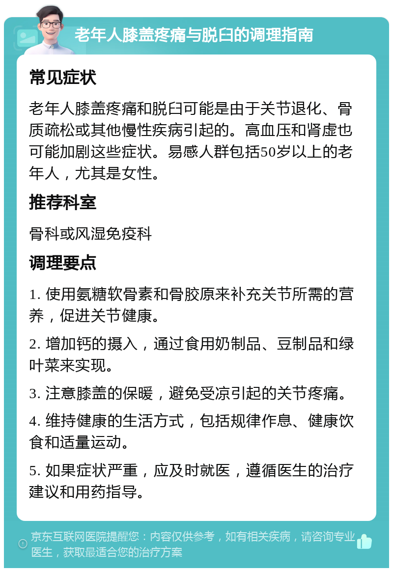 老年人膝盖疼痛与脱臼的调理指南 常见症状 老年人膝盖疼痛和脱臼可能是由于关节退化、骨质疏松或其他慢性疾病引起的。高血压和肾虚也可能加剧这些症状。易感人群包括50岁以上的老年人，尤其是女性。 推荐科室 骨科或风湿免疫科 调理要点 1. 使用氨糖软骨素和骨胶原来补充关节所需的营养，促进关节健康。 2. 增加钙的摄入，通过食用奶制品、豆制品和绿叶菜来实现。 3. 注意膝盖的保暖，避免受凉引起的关节疼痛。 4. 维持健康的生活方式，包括规律作息、健康饮食和适量运动。 5. 如果症状严重，应及时就医，遵循医生的治疗建议和用药指导。