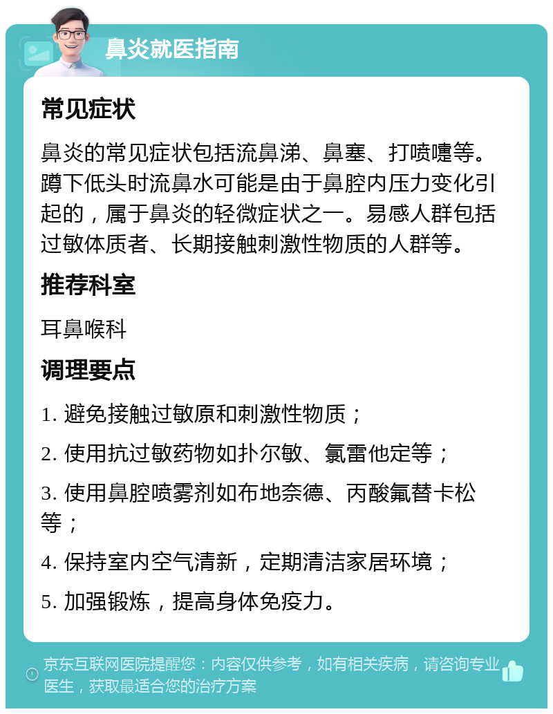 鼻炎就医指南 常见症状 鼻炎的常见症状包括流鼻涕、鼻塞、打喷嚏等。蹲下低头时流鼻水可能是由于鼻腔内压力变化引起的，属于鼻炎的轻微症状之一。易感人群包括过敏体质者、长期接触刺激性物质的人群等。 推荐科室 耳鼻喉科 调理要点 1. 避免接触过敏原和刺激性物质； 2. 使用抗过敏药物如扑尔敏、氯雷他定等； 3. 使用鼻腔喷雾剂如布地奈德、丙酸氟替卡松等； 4. 保持室内空气清新，定期清洁家居环境； 5. 加强锻炼，提高身体免疫力。