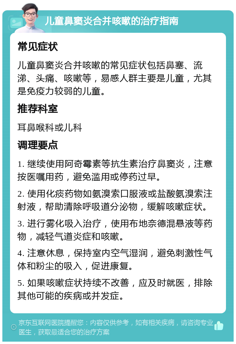 儿童鼻窦炎合并咳嗽的治疗指南 常见症状 儿童鼻窦炎合并咳嗽的常见症状包括鼻塞、流涕、头痛、咳嗽等，易感人群主要是儿童，尤其是免疫力较弱的儿童。 推荐科室 耳鼻喉科或儿科 调理要点 1. 继续使用阿奇霉素等抗生素治疗鼻窦炎，注意按医嘱用药，避免滥用或停药过早。 2. 使用化痰药物如氨溴索口服液或盐酸氨溴索注射液，帮助清除呼吸道分泌物，缓解咳嗽症状。 3. 进行雾化吸入治疗，使用布地奈德混悬液等药物，减轻气道炎症和咳嗽。 4. 注意休息，保持室内空气湿润，避免刺激性气体和粉尘的吸入，促进康复。 5. 如果咳嗽症状持续不改善，应及时就医，排除其他可能的疾病或并发症。