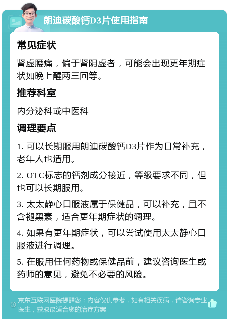 朗迪碳酸钙D3片使用指南 常见症状 肾虚腰痛，偏于肾阴虚者，可能会出现更年期症状如晚上醒两三回等。 推荐科室 内分泌科或中医科 调理要点 1. 可以长期服用朗迪碳酸钙D3片作为日常补充，老年人也适用。 2. OTC标志的钙剂成分接近，等级要求不同，但也可以长期服用。 3. 太太静心口服液属于保健品，可以补充，且不含褪黑素，适合更年期症状的调理。 4. 如果有更年期症状，可以尝试使用太太静心口服液进行调理。 5. 在服用任何药物或保健品前，建议咨询医生或药师的意见，避免不必要的风险。